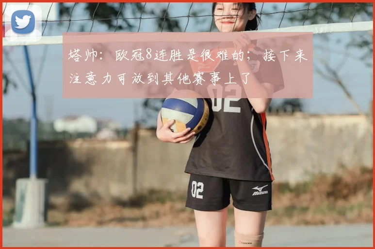 塔帅：欧冠8连胜是很难的；接下来注意力可放到其他赛事上了