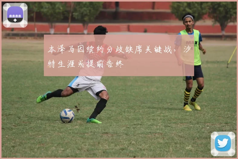 本泽马因续约分歧缺席关键战，沙特生涯或提前告终