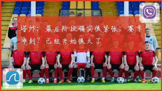 塔帅：最后阶段确实很紧张；赛季冲刺？已经开始很久了