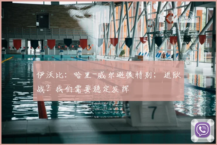伊沃比：哈里-威尔逊很特别；进欧战？我们需要稳定发挥