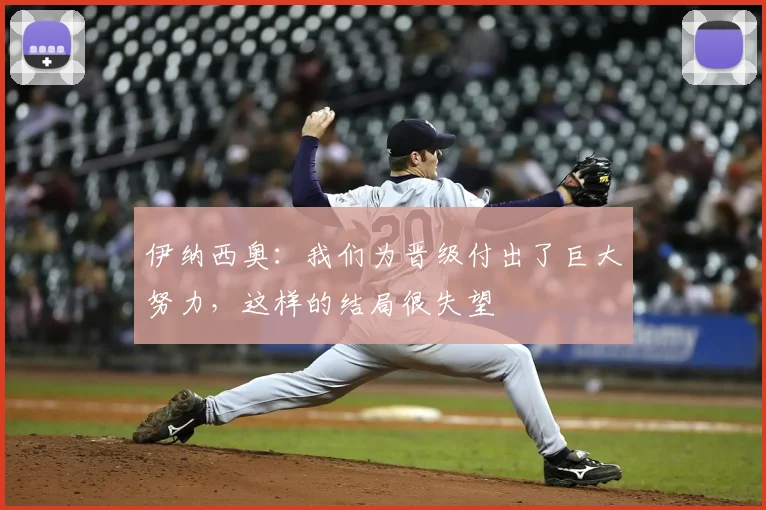 伊纳西奥：我们为晋级付出了巨大努力，这样的结局很失望