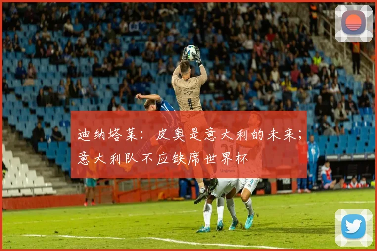 迪纳塔莱：皮奥是意大利的未来；意大利队不应缺席世界杯