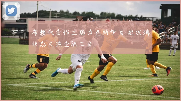 布赖代合作主场力克纳伊马 进攻端状态火热全取三分