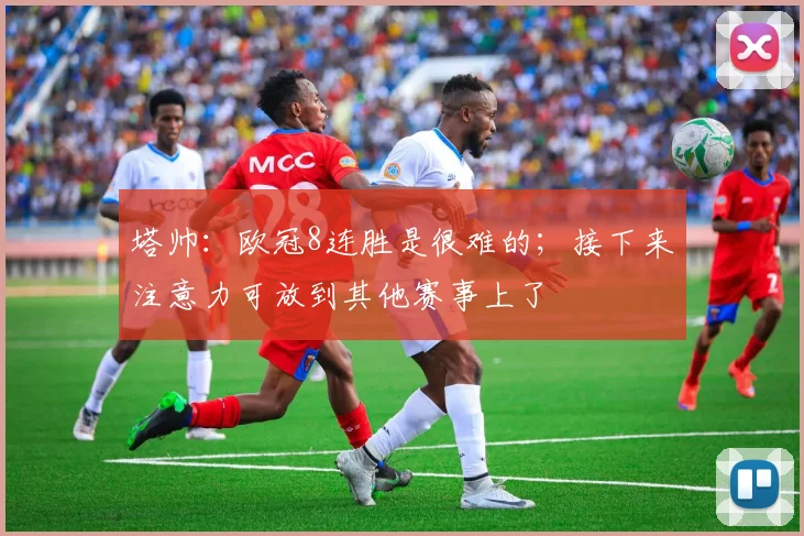 塔帅：欧冠8连胜是很难的；接下来注意力可放到其他赛事上了