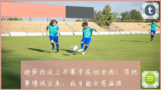 迪萨西谈上半赛季在切尔西：若把事情说出来，我可能会惹麻烦