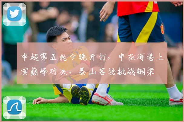 中超第五轮今晚开打，申花海港上演巅峰对决，泰山客场挑战铜梁
