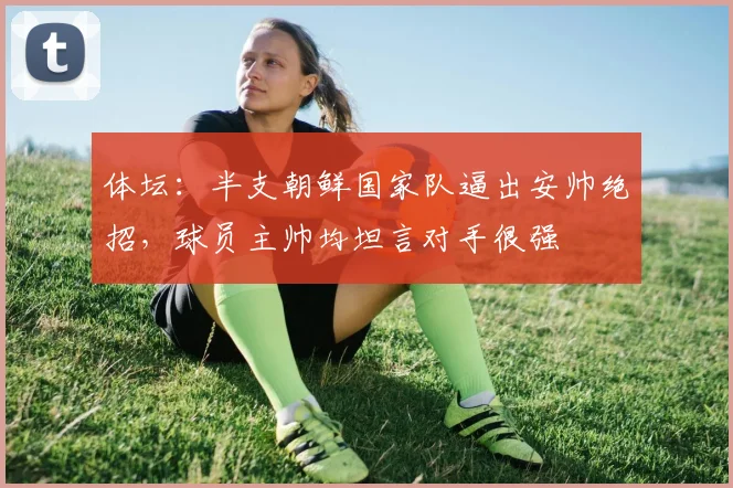 体坛：半支朝鲜国家队逼出安帅绝招，球员主帅均坦言对手很强