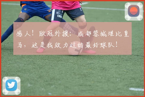 感人！欧冠外援：成都蓉城堪比皇马，这是我效力过的最好球队！