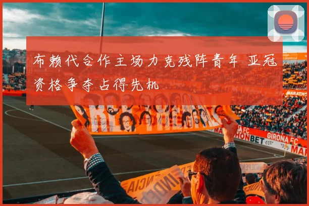 布赖代合作主场力克残阵青年 亚冠资格争夺占得先机