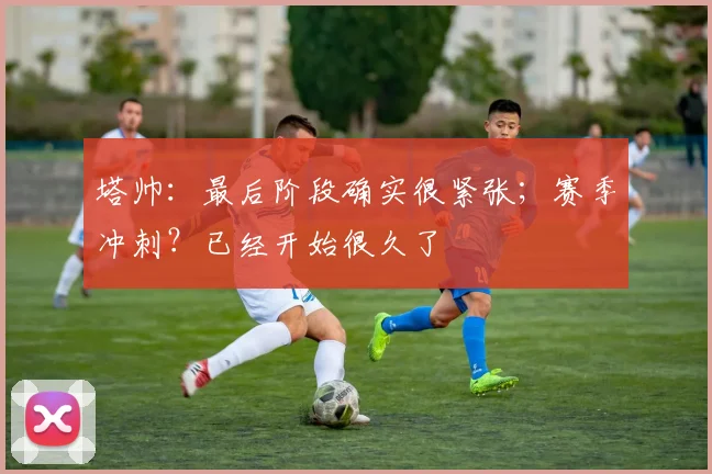 塔帅：最后阶段确实很紧张；赛季冲刺？已经开始很久了