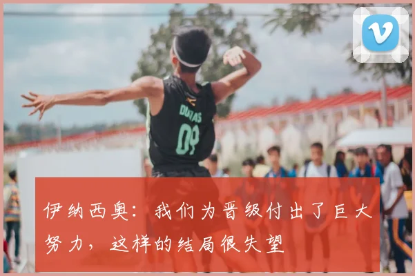 伊纳西奥：我们为晋级付出了巨大努力，这样的结局很失望