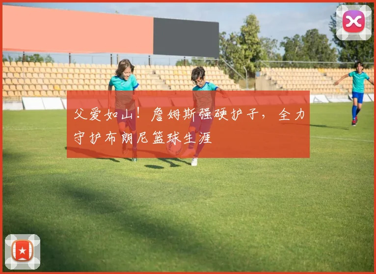 父爱如山！詹姆斯强硬护子，全力守护布朗尼篮球生涯