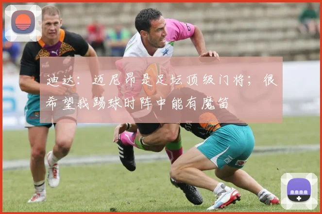 迪达：迈尼昂是足坛顶级门将；很希望我踢球时阵中能有魔笛