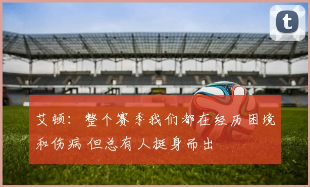 艾顿：整个赛季我们都在经历困境和伤病 但总有人挺身而出